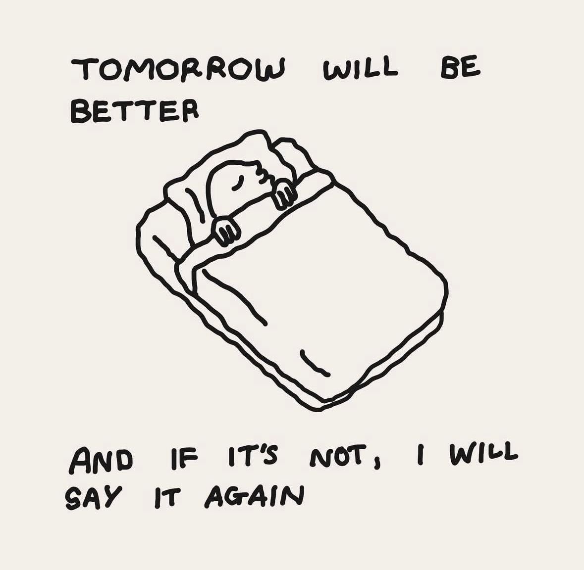 A simple black and white line drawing on an off-white background. The illustration shows a person sleeping peacefully in a bed, tucked under a blanket with their head on a pillow. Above the drawing, text reads 'TOMORROW WILL BE BETTER' and below the drawing, the text reads 'AND IF IT'S NOT, I WILL SAY IT AGAIN'.