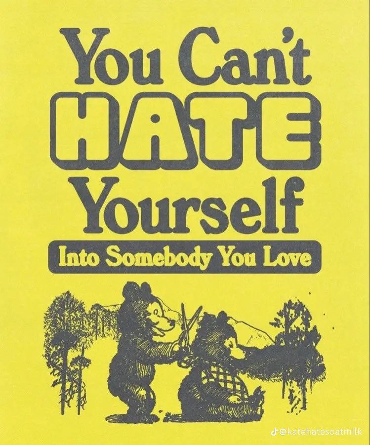 A graphic design with a bright yellow background featuring dark grey text and an illustration. The text reads 'You Can't HATE Yourself Into Somebody You Love'. The word 'HATE' is written in a large, hollow, bubble-style font. Below the text is a black and white woodcut-style illustration of two bears in a forest setting. One bear is standing and appears to be interacting with another bear that is sitting down. In the bottom right corner, there is a small watermark that reads 'j @katehatesoatmilk'.