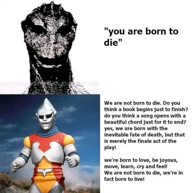 A two-panel meme. The top panel features a black and white, high-contrast, distorted image of a monster-like creature with large, dark eyes, accompanied by the text: '"you are born to die"'. The bottom panel shows a colorful image of the superhero Ultraman against a cloudy sky, accompanied by a long paragraph of text that refutes the top panel's sentiment, arguing that while death is inevitable, humans are born to experience life, love, and joy.