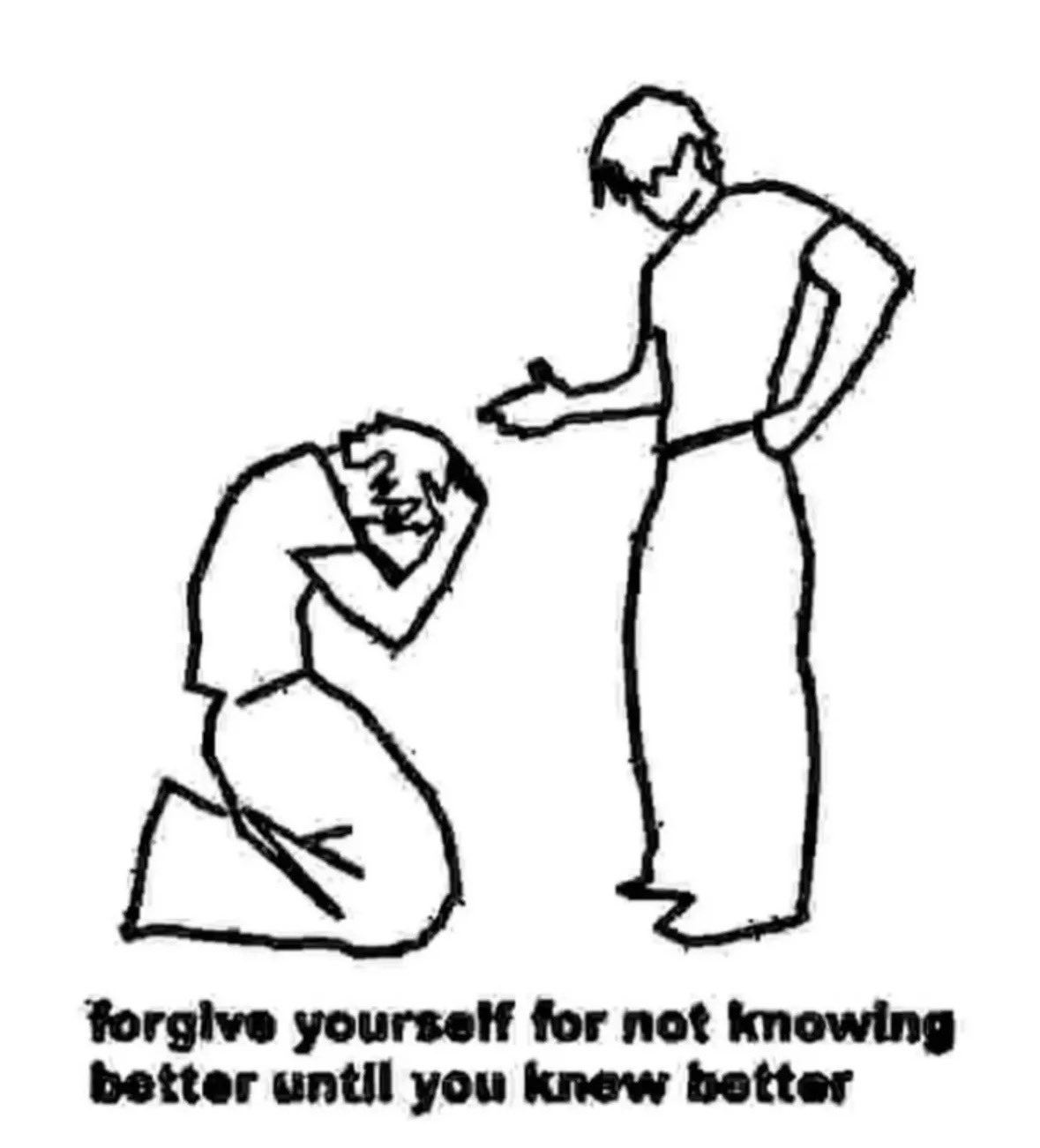 A black and white line drawing depicting two figures. On the left, a person is kneeling on the ground with their head bowed in their hands, appearing to be in distress or remorse. On the right, another person is standing and reaching out a hand toward the kneeling person in a gesture of support or compassion. Below the drawing, there is text that reads: 'forgive yourself for not knowing better until you knew better'.